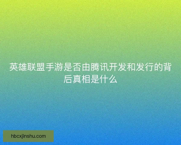 英雄联盟手游是否由腾讯开发和发行的背后真相是什么