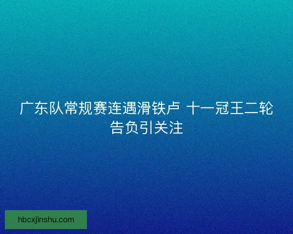 广东队常规赛连遇滑铁卢 十一冠王二轮告负引关注